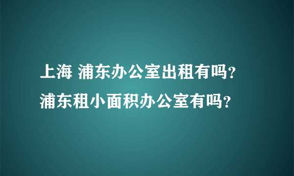 上海 浦东办公室出租有吗？浦东租小面积办公室有吗？