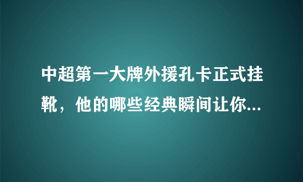 中超第一大牌外援孔卡正式挂靴，他的哪些经典瞬间让你至今仍念念不忘呢？