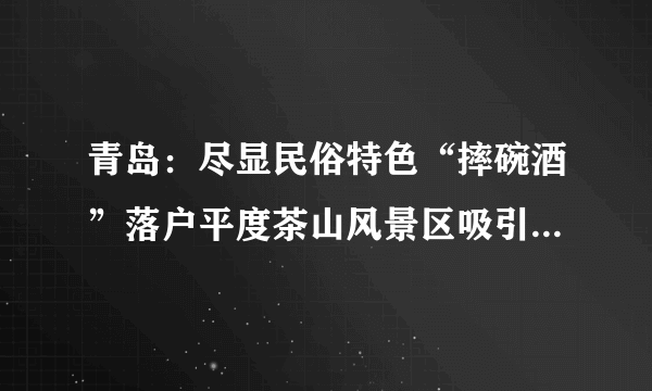 青岛：尽显民俗特色“摔碗酒”落户平度茶山风景区吸引大批游客“尝鲜”