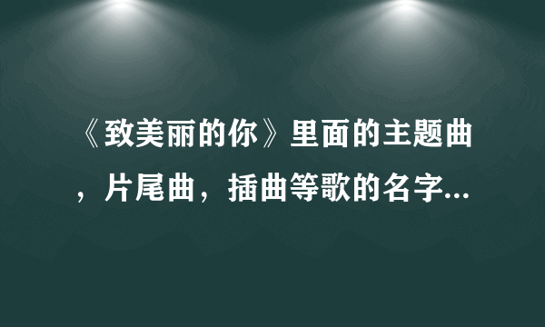 《致美丽的你》里面的主题曲，片尾曲，插曲等歌的名字是什么？