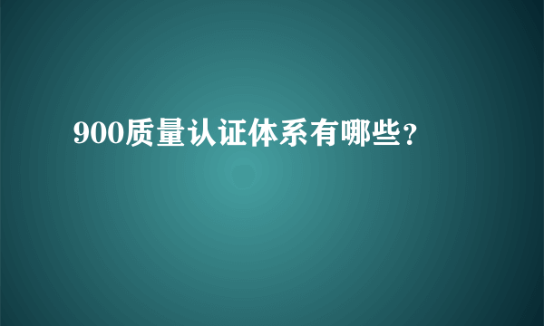 900质量认证体系有哪些？