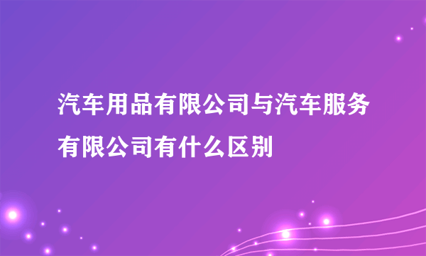 汽车用品有限公司与汽车服务有限公司有什么区别