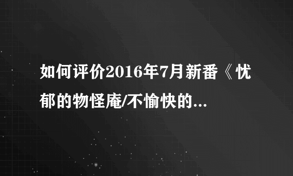 如何评价2016年7月新番《忧郁的物怪庵/不愉快的物怪庵》？