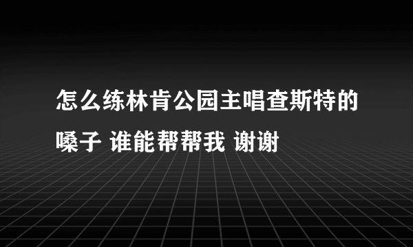 怎么练林肯公园主唱查斯特的嗓子 谁能帮帮我 谢谢