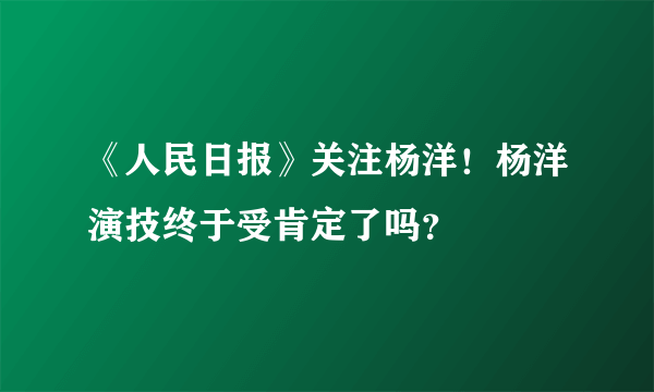 《人民日报》关注杨洋！杨洋演技终于受肯定了吗？