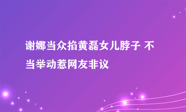 谢娜当众掐黄磊女儿脖子 不当举动惹网友非议