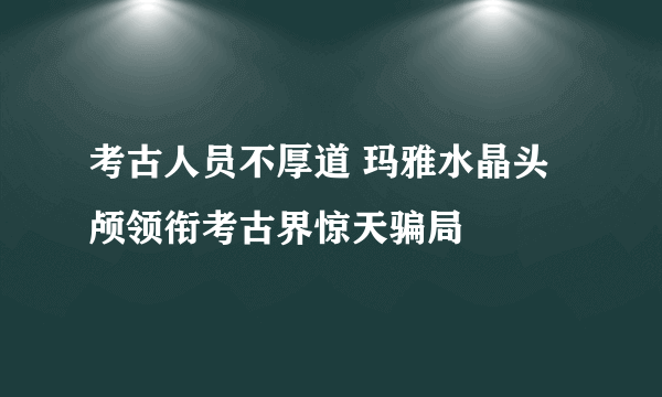 考古人员不厚道 玛雅水晶头颅领衔考古界惊天骗局