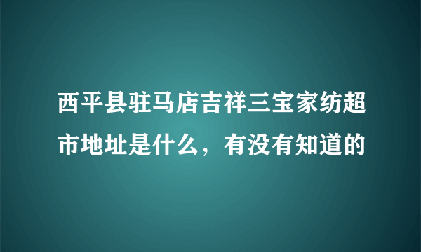 西平县驻马店吉祥三宝家纺超市地址是什么，有没有知道的