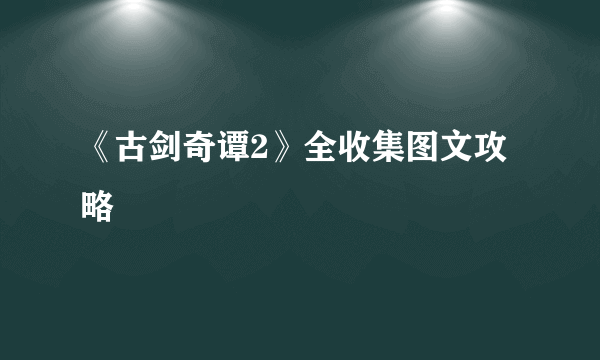 《古剑奇谭2》全收集图文攻略