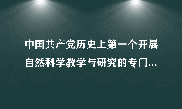 中国共产党历史上第一个开展自然科学教学与研究的专门机构是(