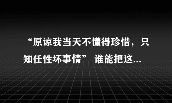 “原谅我当天不懂得珍惜，只知任性坏事情” 谁能把这个句子用中文重新翻译成粤语字啊！