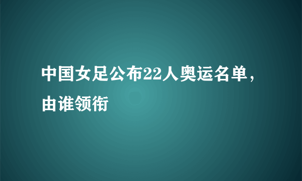 中国女足公布22人奥运名单，由谁领衔