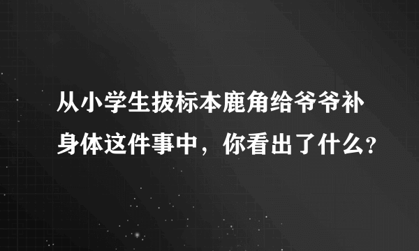 从小学生拔标本鹿角给爷爷补身体这件事中，你看出了什么？