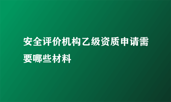 安全评价机构乙级资质申请需要哪些材料