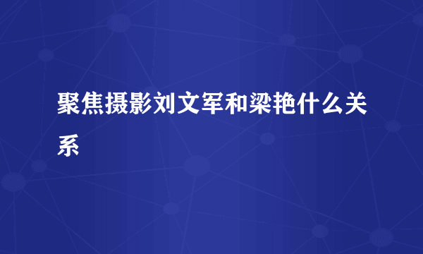 聚焦摄影刘文军和梁艳什么关系