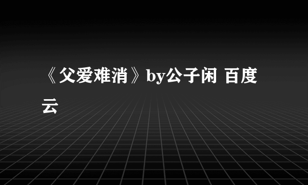 《父爱难消》by公子闲 百度云