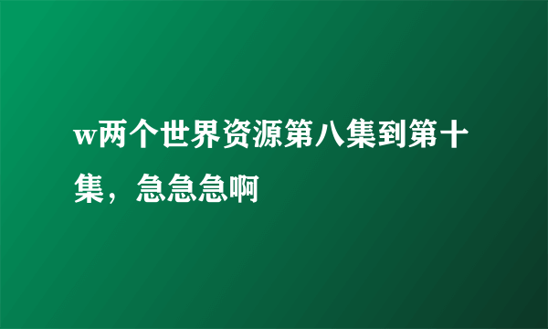 w两个世界资源第八集到第十集，急急急啊