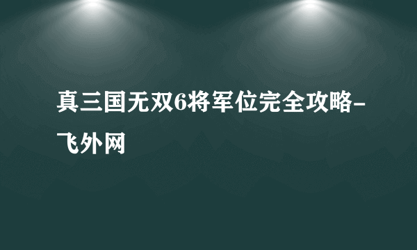 真三国无双6将军位完全攻略-飞外网