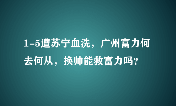 1-5遭苏宁血洗，广州富力何去何从，换帅能救富力吗？