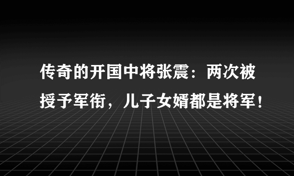 传奇的开国中将张震：两次被授予军衔，儿子女婿都是将军！