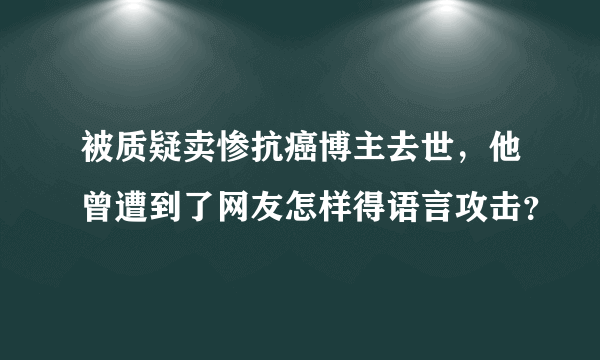 被质疑卖惨抗癌博主去世，他曾遭到了网友怎样得语言攻击？