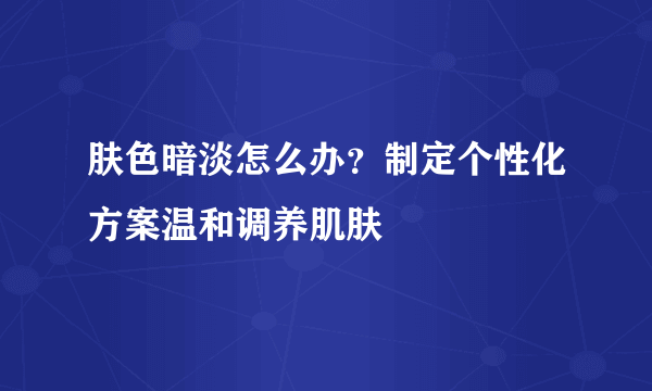 肤色暗淡怎么办？制定个性化方案温和调养肌肤