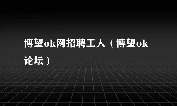 博望ok网招聘工人（博望ok论坛）