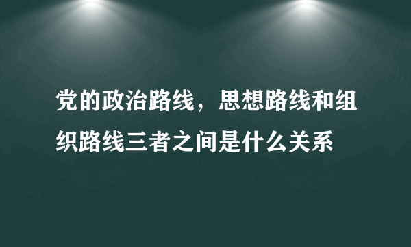 党的政治路线，思想路线和组织路线三者之间是什么关系