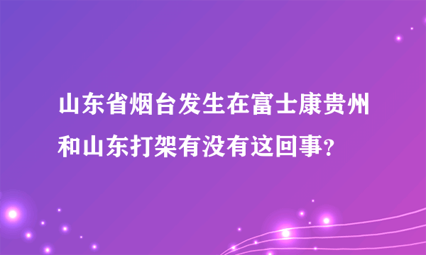 山东省烟台发生在富士康贵州和山东打架有没有这回事？