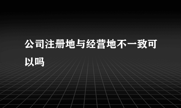 公司注册地与经营地不一致可以吗