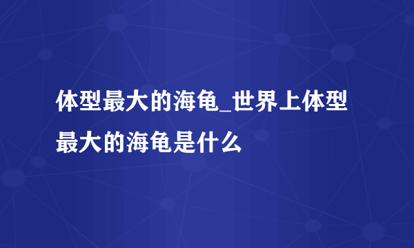 体型最大的海龟_世界上体型最大的海龟是什么