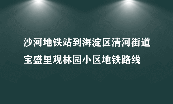 沙河地铁站到海淀区清河街道宝盛里观林园小区地铁路线