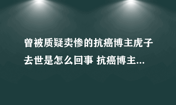 曾被质疑卖惨的抗癌博主虎子去世是怎么回事 抗癌博主虎子卖惨是真的吗