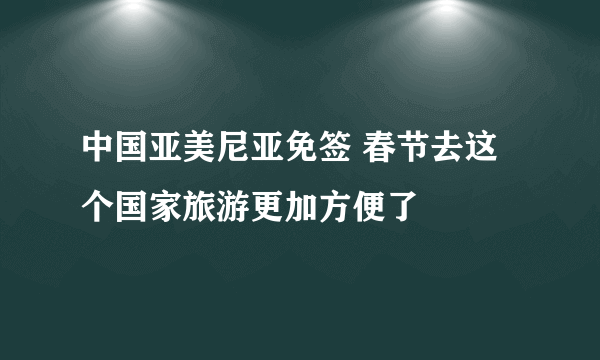 中国亚美尼亚免签 春节去这个国家旅游更加方便了