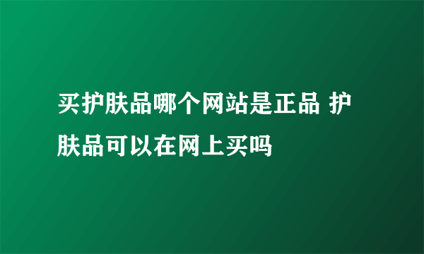 买护肤品哪个网站是正品 护肤品可以在网上买吗