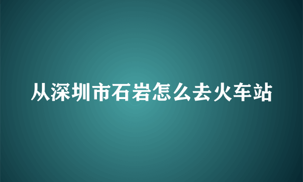 从深圳市石岩怎么去火车站