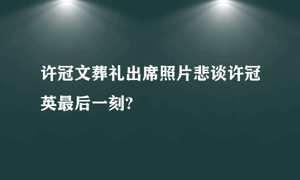 许冠文葬礼出席照片悲谈许冠英最后一刻?