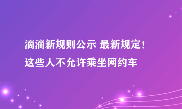 滴滴新规则公示 最新规定！这些人不允许乘坐网约车