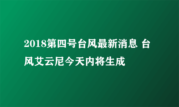 2018第四号台风最新消息 台风艾云尼今天内将生成