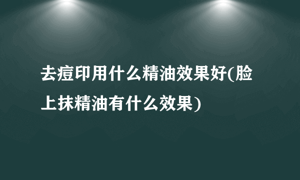 去痘印用什么精油效果好(脸上抹精油有什么效果)