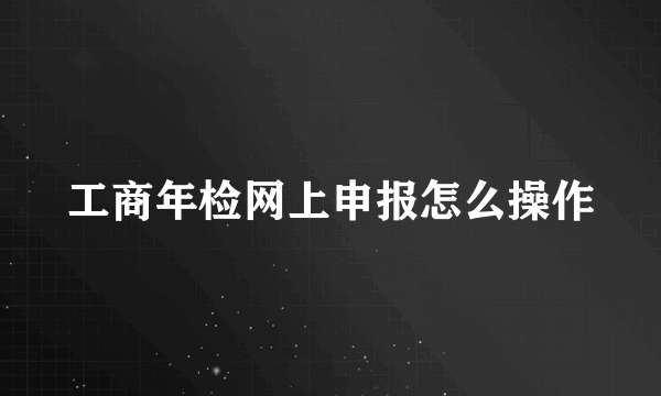 工商年检网上申报怎么操作