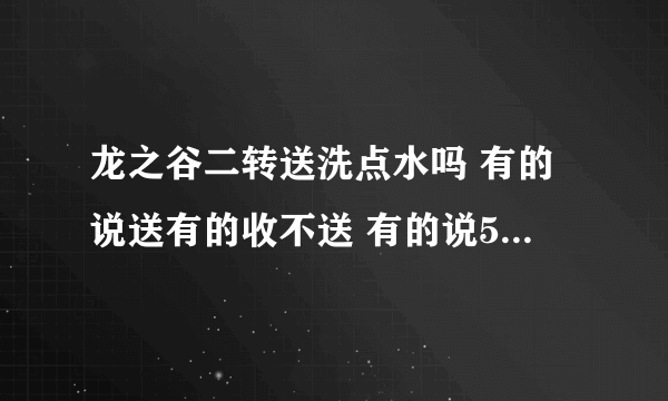 龙之谷二转送洗点水吗 有的说送有的收不送 有的说50才送到底送不啊 确切的答案 有点啰嗦