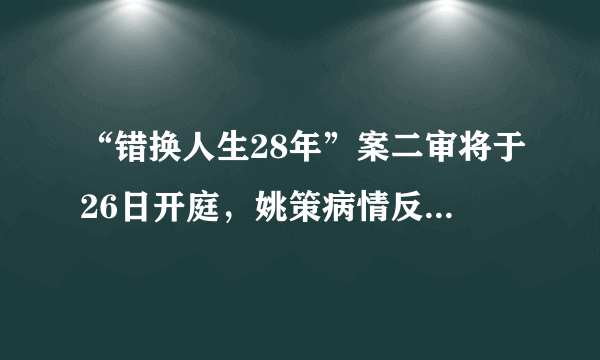 “错换人生28年”案二审将于26日开庭，姚策病情反复重回医院