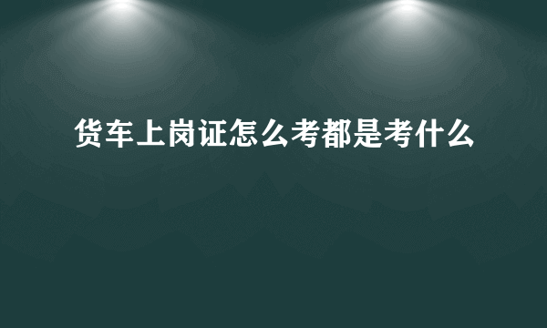 货车上岗证怎么考都是考什么