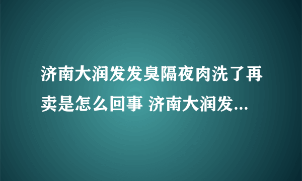 济南大润发发臭隔夜肉洗了再卖是怎么回事 济南大润发发臭隔夜肉洗了再卖是什么情况