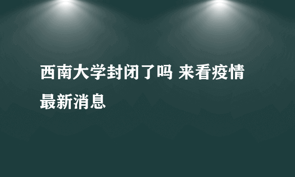 西南大学封闭了吗 来看疫情最新消息