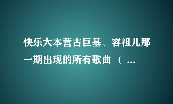 快乐大本营古巨基、容祖儿那一期出现的所有歌曲 （ 总之就是所有歌曲 ）的名称