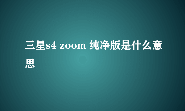 三星s4 zoom 纯净版是什么意思