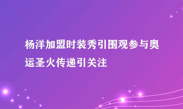 杨洋加盟时装秀引围观参与奥运圣火传递引关注