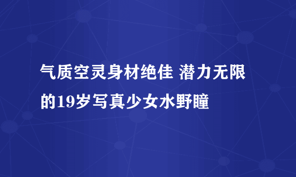 气质空灵身材绝佳 潜力无限的19岁写真少女水野瞳